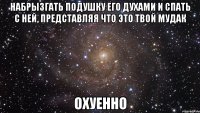 набрызгать подушку его духами и спать с ней, представляя что это твой мудак охуенно