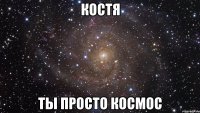 костя ты просто космос