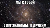 мы с тобой 7 лет знакомы, 11 дружим