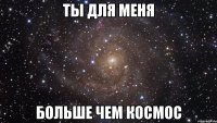 ты для меня больше чем космос