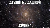 дружить с дашкой ахуенно