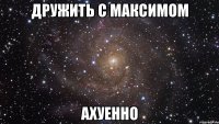 дружить с максимом ахуенно