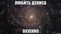 любить дениса охуенно