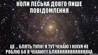 коли леська довго пише повідомлення це ... блять тупо! я тут чекаю і ніхуя не роблю бо я чекаю!!! бляяяяяяяяяяяяяха