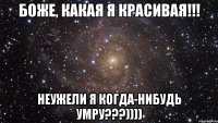 боже, какая я красивая!!! неужели я когда-нибудь умру???))))