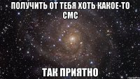 получить от тебя хоть какое-то смс так приятно