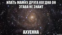 ипать мамку друга когдна он этава не знаит ахуенна