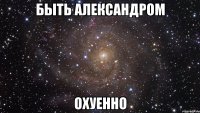 быть александром охуенно