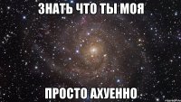 знать что ты моя просто ахуенно