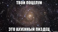 твои поцелуи это ахуенный пиздец