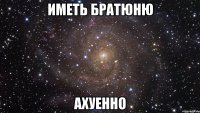 иметь братюню ахуенно