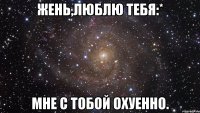 жень,люблю тебя:* мне с тобой охуенно.