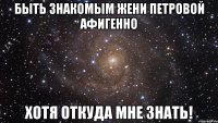 быть знакомым жени петровой афигенно хотя откуда мне знать!