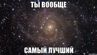 ты вообще самый лучший