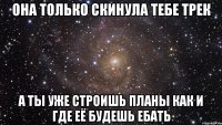 она только скинула тебе трек а ты уже строишь планы как и где её будешь ебать