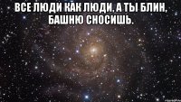 все люди как люди, а ты блин, башню сносишь. 