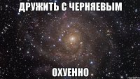 дружить с черняевым охуенно