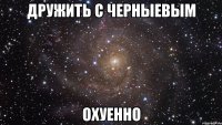 дружить с черныевым охуенно