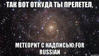 так вот откуда ты прелетел, метеорит с надписью:for russian