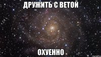 дружить с ветой охуенно