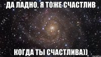 да ладно, я тоже счастлив когда ты счастлива))