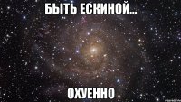 быть ескиной... охуенно