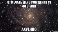 отмечать день рождения 19 февраля ахуенно