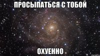 просыпаться с тобой охуенно