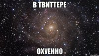 в твиттере охуенно