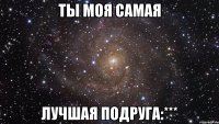 ты моя самая лучшая подруга:***