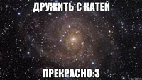 дружить с катей прекрасно:3