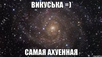 викуська =) самая ахуенная