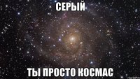 серый ты просто космас