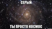 серый ты просто космос