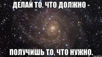 делай то, что должно - получишь то, что нужно.