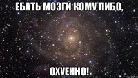 ебать мозги кому либо, охуенно!