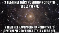 у тебя нет настроения? испорти его другим. у тебя нет настроения? испорти его другим. че это у них есть, а у тебя нет.