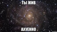 ты жив ахуенно