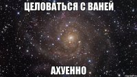 целоваться с ваней ахуенно