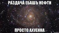 раздача ебашъ нефти просто ахуенна