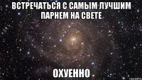 встречаться с самым лучшим парнем на свете охуенно