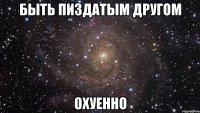 быть пиздатым другом охуенно