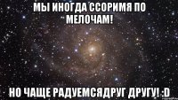 мы иногда ссоримя по мелочам! но чаще радуемсядруг другу! :d