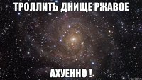 троллить днище ржавое ахуенно !