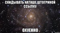 скидывать наташе штогриной ссылку охуенно