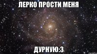 лерко прости меня дурную:з