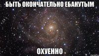 быть окончательно ебанутым охуенно