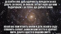 де взяти слів, щоб вдячність передати за все добро, за ласку, за любов, за світ оцей, що нам подарували, і за тепло, що даруєте знов. нехай вас пам’ятають внуки й діти, нехай в саду співають солов’ї, бажаєм вам за сто в здоров’ї жити, добра і щастя в вашому житті.