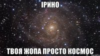 ірино твоя жопа просто космос