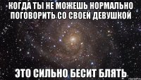 когда ты не можешь нормально поговорить со своей девушкой это сильно бесит блять